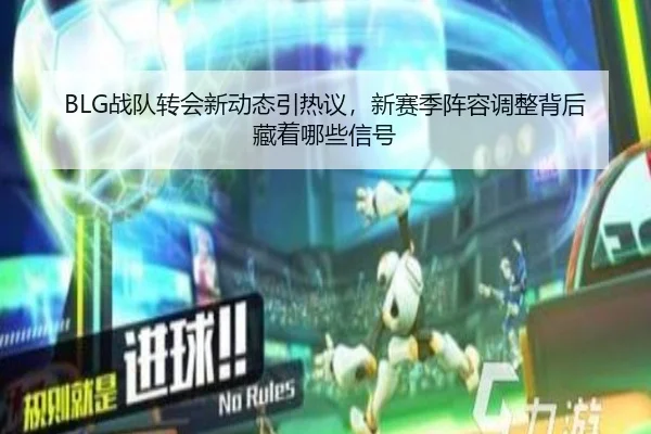 BLG战队转会新动态引热议，新赛季阵容调整背后藏着哪些信号